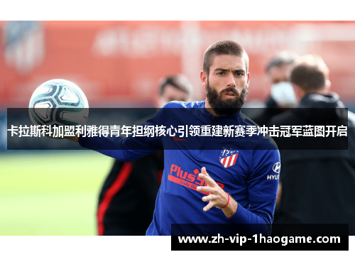 卡拉斯科加盟利雅得青年担纲核心引领重建新赛季冲击冠军蓝图开启 卡拉斯科加盟利雅得青年担纲核心引领重建新赛季冲击冠军蓝图开启