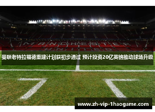 曼联老特拉福德重建计划获初步通过 预计投资20亿英镑推动球场升级