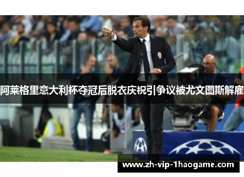 阿莱格里意大利杯夺冠后脱衣庆祝引争议被尤文图斯解雇