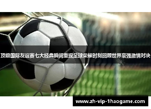 顶级国际友谊赛七大经典瞬间重现足球荣耀时刻回顾世界豪强激情对决
