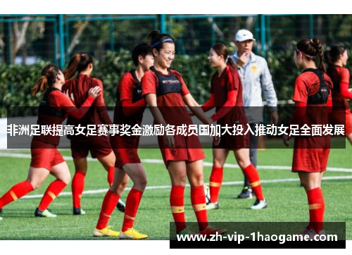 非洲足联提高女足赛事奖金激励各成员国加大投入推动女足全面发展
